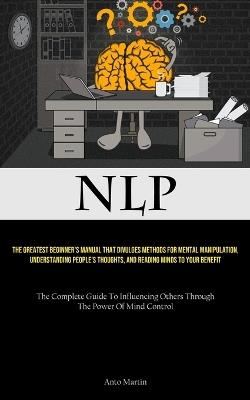 Nlp: The Greatest Beginner's Manual That Divulges Methods For Mental Manipulation, Understanding People's Thoughts, And Reading Minds To Your Benefit (The Complete Guide To Influencing Others Through The Power Of Mind Control) - Anto Martin - cover