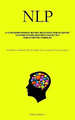 Nlp: Discover How To Manipulate, Read People, And Exert Mental Control And Learn About The Strategies Of Influence And See How They Might Help You To Become Less Susceptible To Manipulation (The Effective Method That Will Make Every Aspect Of Your Life Better) - Wilfried Markovic - cover