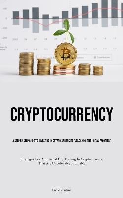 Cryptocurrency: A Step By Step Guide To Investing In Cryptocurrencies "Unlocking The Digital Frontier" (Strategies For Automated Day Trading In Cryptocurrency That Are Unbelievably Profitable) - Lúcio Venturi - cover