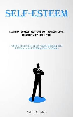 Self-Esteem: Learn How To Conquer Your Fears, Boost Your Confidence, And Accept Who You Really Are (A Self-Confidence Book For Adults: Boosting Your Self-Esteem And Building Your Confidence) - Sidney Friedman - cover