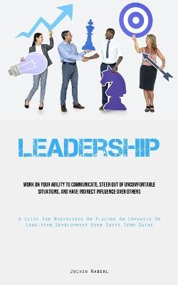 Leadership: Work On Your Ability To Communicate, Steer Out Of Uncomfortable Situations, And Have Indirect Influence Over Others (A Guide For Businesses On Placing An Emphasis On Long-term Development Over Short Term Gains) - Jochen Haberl - cover
