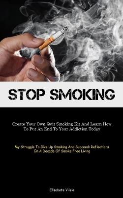 Stop Smoking: Create Your Own Quit Smoking Kit And Learn How To Put An End To Your Addiction Today (My Struggle To Give Up Smoking And Succeed: Reflections On A Decade Of Smoke Free Living) - Elisabete Vilela - cover