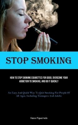 Stop Smoking: How To Stop Smoking Cigarettes For Good, Overcome Your Addiction To Smoking, And Do It Quickly (An Easy And Quick Way To Quit Smoking For People Of All Ages, Including Teenagers And Adults) - Vasco Figueiredo - cover