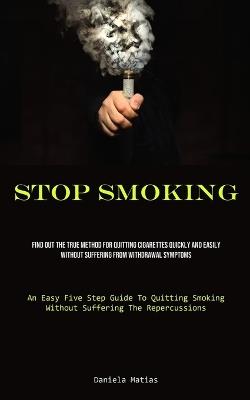 Stop Smoking: Find Out The True Method For Quitting Cigarettes Quickly And Easily Without Suffering From Withdrawal Symptoms (An Easy Five Step Guide To Quitting Smoking Without Suffering The Repercussions) - Daniela Matias - cover