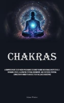 Chakras: A Comprehensive Seven-Week Programme Designed To Guide Individuals In Effectively Managing Stress, Alleviating Physical Discomfort, And Fostering Spiritual Connection In Order To Achieve Their Wellness Objectives - Julian Walter - cover