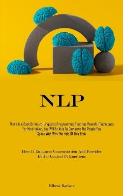 Nlp: There Is A Book On Neuro-Linguistic Programming That Has Powerful Techniques For Mind-taking, You Will Be Able To Dominate The People You Speak With With The Help Of This Book (How It Enhances Concentration And Provides Better Control Of Emotions) - Elbrus Borisov - cover