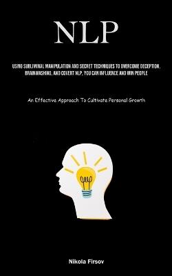 Nlp: Using Subliminal Manipulation And Secret Techniques To Overcome Deception, Brainwashing, And Covert Nlp, You Can Influence And Win People (An Effective Approach To Cultivate Personal Growth) - Nikola Firsov - cover