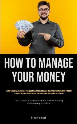 How To Manage Your Money: A Comprehensive Reference For Financial Novices On Budgeting, Money Management, Prudent Expenditure, Debt Management, And Long-Term Investment Strategies (How To Boost Your Income Online Without Investing Or Developing Any Skills) - Bayram Windisch - cover