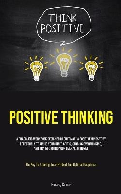 Positive Thinking: A Pragmatic Workbook Designed To Cultivate A Positive Mindset By Effectively Training Your Inner Critic, Curbing Overthinking, And Transforming Your Overall Mindset (The Key To Altering Your Mindset For Optimal Happiness) - Miodrag Reiner - cover