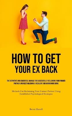How to Get Your Ex Back: The Definitive And Sequential Manual For Successfully Reclaiming Your Former Partner And Reestablishing A Resilient And Harmonious Bond (Methods For Reclaiming Your Former Partner Using Established Psychological Strategies) - Bernie Harrell - cover