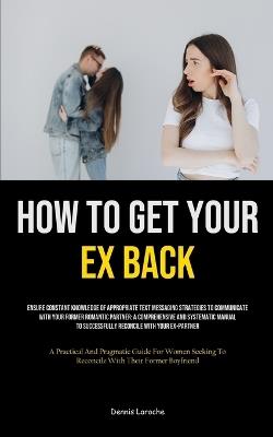 How to Get Your Ex Back: Ensure Constant Knowledge Of Appropriate Text Messaging Strategies To Communicate With Your Former Romantic Partner: A Comprehensive And Systematic Manual To Successfully Reconcile With Your Ex-Partner (A Practical And Pragmatic Guide For Women Seeking To - Dennis Laroche - cover