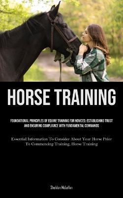 Horse Training: Foundational Principles Of Equine Training For Novices: Establishing Trust And Ensuring Compliance With Fundamental Commands (Essential Information To Consider About Your Horse Prior To Commencing Training, Horse Training) - Sheldon McLellan - cover