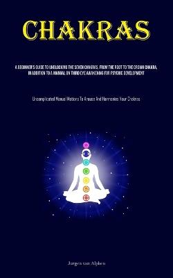 Chakras: A Beginner's Guide To Unblocking The Seven Chakras, From The Root To The Crown Chakra, In Addition To A Manual On Third Eye Awakening For Psychic Development (Uncomplicated Manual Motions To Arouse And Harmonies Your Chakras) - Jurgen Van Alphen - cover