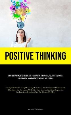Positive Thinking: Efficient Method To Eradicate Pessimistic Thoughts, Alleviate Sadness And Anxiety, And Enhance Overall Well-Being (The Significance Of Thoughts: Thoughts Serve As The Fundamental Components That Shape Our Perception Of Reality. They Exert A Significant Imp - Nebojsa Fichtinger - cover