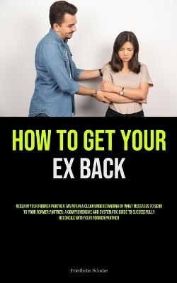 How to Get Your Ex Back: Reclaim Your Former Partner: Maintain A Clear Understanding Of What Messages To Send To Your Former Partner: A Comprehensive And Systematic Guide To Successfully Reconcile With Your Former Partner - Friedhelm Schulze - cover