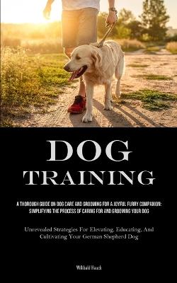 Dog Training: A Thorough Guide On Dog Care And Grooming For A Joyful Furry Companion: Simplifying The Process Of Caring For And Grooming Your Dog (Unrevealed Strategies For Elevating, Educating, And Cultivating Your German Shepherd Dog) - Willibald Hauck - cover