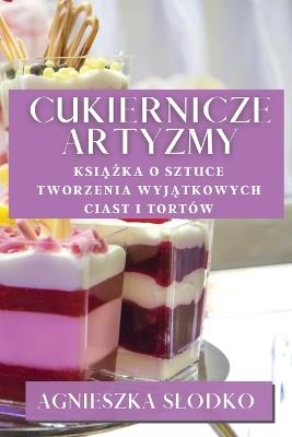 Cukiernicze Artyzmy: Ksiazka O Sztuce Tworzenia Wyjatkowych Ciast i Tortów - Agnieszka Slodko - cover