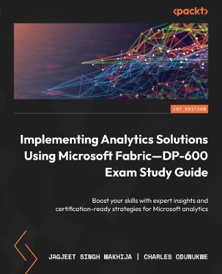 Implementing Analytics Solutions Using Microsoft Fabric—DP-600 Exam Study Guide: Boost your skills with expert insights and certification-ready strategies for Microsoft analytics - Jagjeet Singh Makhija,Charles Odunukwe - cover