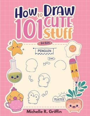 How To Draw 101 Cute Stuff For Kids: Step By Step Book To Drawing Cute Animals, Cars, Toys, Unicorns and More - Michelle R Griffin - cover