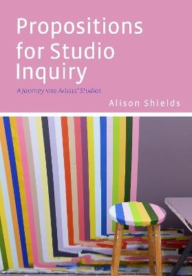 Propositions for Studio Inquiry: A Journey Into Artists’ Studios - Alison Shields - cover