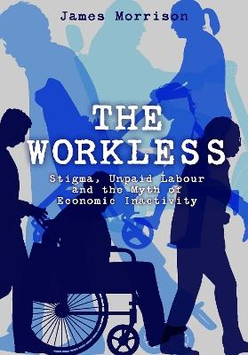 The Workless: Stigma, Unpaid Labour and the Myth of Economic Inactivity - James Morrison - cover