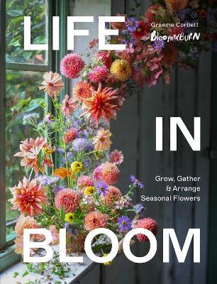Life in Bloom: Grow, Gather & Arrange Seasonal Flowers - Graeme Corbett - cover