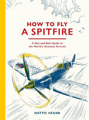 How To Fly A Spitfire: A Nut-and-Bolt Guide to the World's Greatest Aircraft - Hattie Hearn - cover