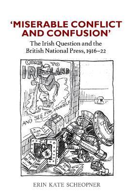'Miserable Conflict and Confusion': The Irish Question and the British National Press, 1916-1922 - Erin Kate Scheopner - cover