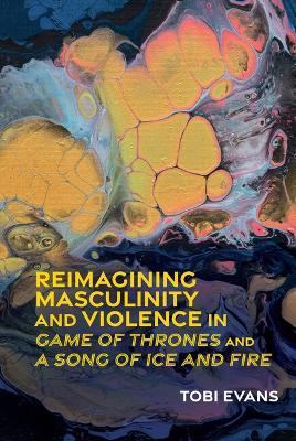 Reimagining Masculinity and Violence in 'Game of Thrones' and 'A Song of Ice and Fire' - Tobi Evans - cover