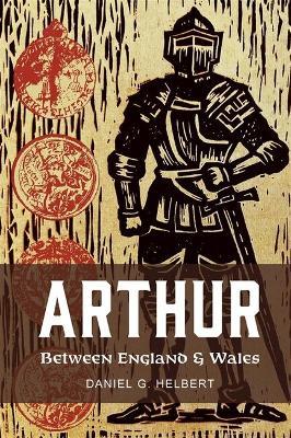 Arthur Between England and Wales: The Borderland, the Marches, and the Medieval Matter of Britain - Daniel G. Helbert - cover