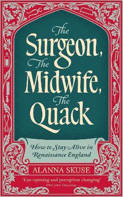 The Surgeon, The Midwife, The Quack: How to Stay Alive in Renaissance England - Alanna Skuse - cover