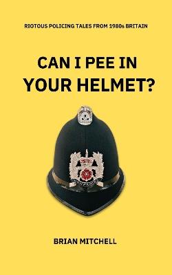 CAN I PEE IN YOUR HELMET?: RIOTOUS POLICING TALES FROM 1980s BRITAIN - Brian Mitchell - cover