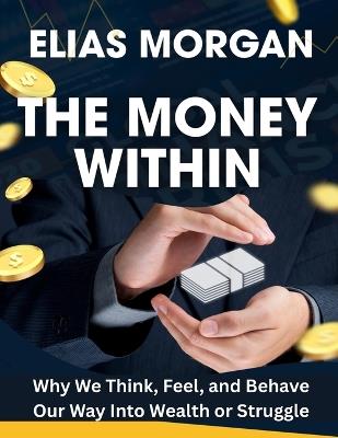 The Money Within: Why We Think, Feel, and Behave Our Way Into Wealth or Struggle - Elias Morgan - cover