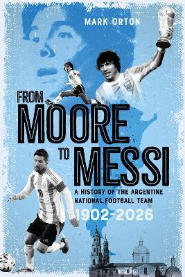 From Moore to Messi: A History of the Argentine National Football Team 1902-2026 - Mark Orton - cover
