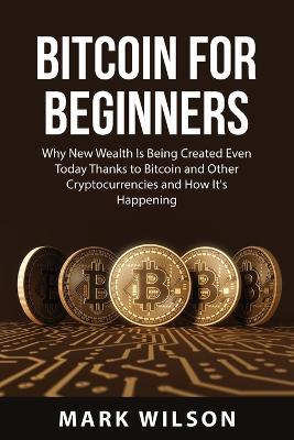 Bitcoin for Beginners: Why New Wealth Is Being Created Even Today Thanks to Bitcoin and Other Cryptocurrencies and How It's Happening - Mark Wilson - cover