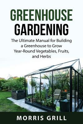 Greenhouse Gardening: The Ultimate Manual for Building a Greenhouse to Grow Year-Round Vegetables, Fruits, and Herbs - Morris Grill - cover