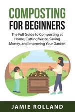 Composting For Beginners: The Full Guide to Composting at Home, Cutting Waste, Saving Money, and Improving Your Garden