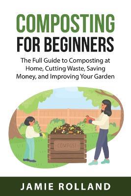 Composting For Beginners: The Full Guide to Composting at Home, Cutting Waste, Saving Money, and Improving Your Garden - Jamie Rolland - cover