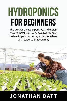 Hydroponics for Beginners: The quickest, least expensive, and easiest way to install your very own hydroponic system in your home, regardless of where you reside, so that you may cultivate plants of any kind without the need of soil. - Jonathan Batt - cover