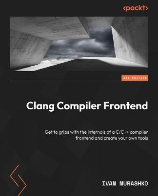 Clang Compiler Frontend: Understand internals of a top-rated C/C++ compiler frontend and create your own tools - Ivan Murashko - cover