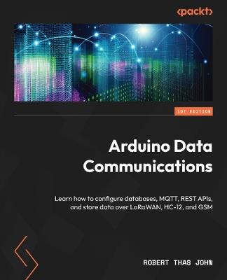 Arduino Data Communications: Learn how to configure databases, MQTT, REST APIs, and store data over LoRaWAN, HC-12, and GSM - Robert Thas John - cover
