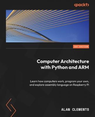 Computer Architecture with Python and ARM: Learn how computers work, program your own, and explore assembly language on Raspberry Pi - Alan Clements - cover