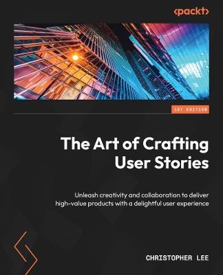 The Art of Crafting User Stories: Unleash creativity and collaboration to deliver high-value products with a delightful user experience - Christopher Lee - cover