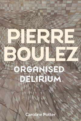 Pierre Boulez: Organised Delirium - Caroline Potter - cover