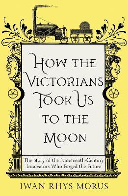 How the Victorians Took Us to the Moon: The Story of the Nineteenth-Century Innovators Who Forged the Future - Iwan Rhys Morus - cover