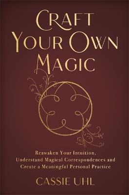 Craft Your Own Magic: Reawaken Your Intuition, Understand Magical Correspondences, and Create a Meaningful Personal Practice - Cassie Uhl - cover