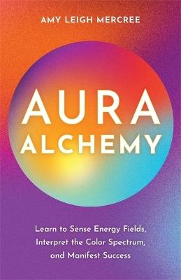 Aura Alchemy: Learn to Sense Energy Fields, Interpret the Colour Spectrum and Manifest Success - Amy Leigh Mercree - cover