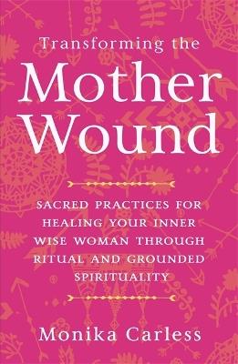 Transforming the Mother Wound: Sacred Practices for Healing Your Inner Wise Woman through Ritual and Grounded Spirituality - Monika Carless - cover