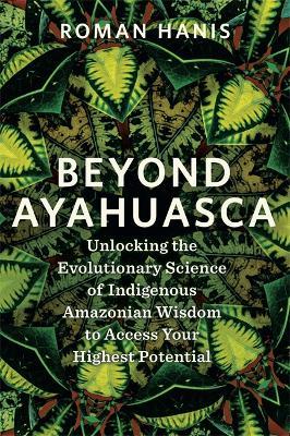 Beyond Ayahuasca: Unlocking the Evolutionary Science of Indigenous Amazonian Wisdom to Access Your Highest Potential - Roman Hanis - cover