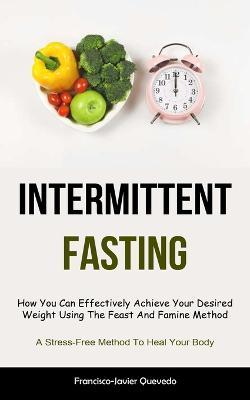 Intermittent Fasting: How You Can Effectively Achieve Your Desired Weight Using The Feast And Famine Method (A Stress-Free Method To Heal Your Body) - Francisco-Javier Quevedo - cover